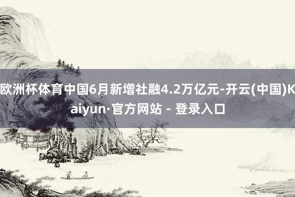 欧洲杯体育中国6月新增社融4.2万亿元-开云(中国)Kaiyun·官方网站 - 登录入口