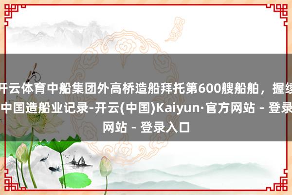 开云体育中船集团外高桥造船拜托第600艘船舶，握续刷新中国造船业记录-开云(中国)Kaiyun·官方网站 - 登录入口