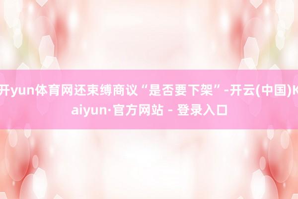 开yun体育网还束缚商议“是否要下架”-开云(中国)Kaiyun·官方网站 - 登录入口