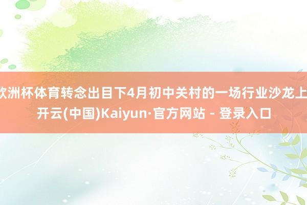 欧洲杯体育转念出目下4月初中关村的一场行业沙龙上-开云(中国)Kaiyun·官方网站 - 登录入口