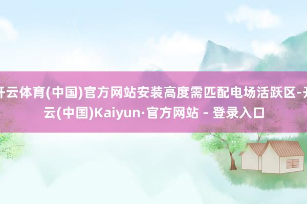 开云体育(中国)官方网站安装高度需匹配电场活跃区-开云(中国)Kaiyun·官方网站 - 登录入口