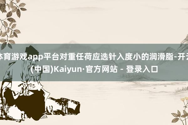 体育游戏app平台对重任荷应选针入度小的润滑脂-开云(中国)Kaiyun·官方网站 - 登录入口