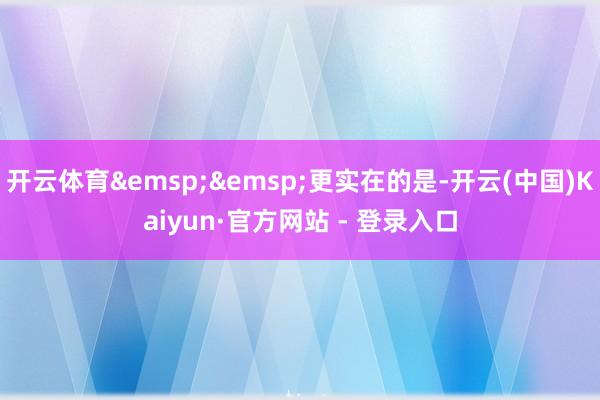 开云体育&emsp;&emsp;更实在的是-开云(中国)Kaiyun·官方网站 - 登录入口