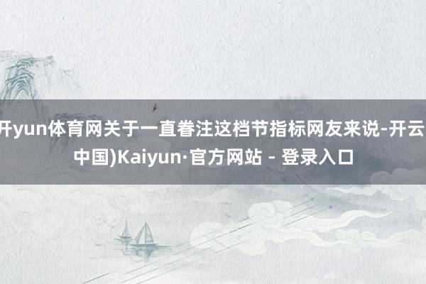 开yun体育网关于一直眷注这档节指标网友来说-开云(中国)Kaiyun·官方网站 - 登录入口
