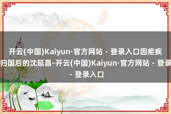 开云(中国)Kaiyun·官方网站 - 登录入口因疟疾去职归国后的沈延昌-开云(中国)Kaiyun·官方网站 - 登录入口