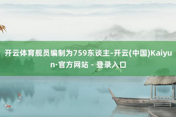 开云体育舰员编制为759东谈主-开云(中国)Kaiyun·官方网站 - 登录入口