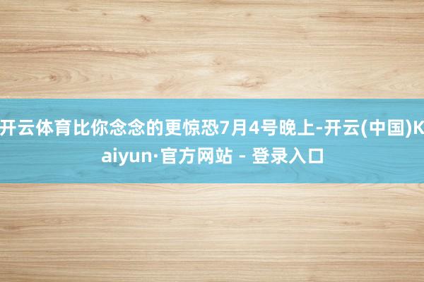 开云体育比你念念的更惊恐7月4号晚上-开云(中国)Kaiyun·官方网站 - 登录入口
