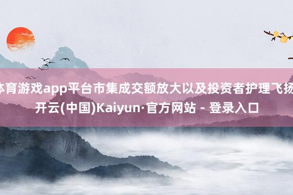 体育游戏app平台市集成交额放大以及投资者护理飞扬-开云(中国)Kaiyun·官方网站 - 登录入口