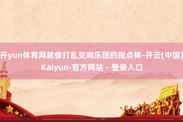 开yun体育网就像打乱交响乐团的指点棒-开云(中国)Kaiyun·官方网站 - 登录入口