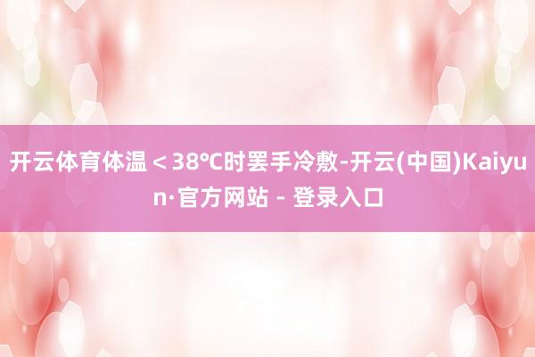 开云体育体温<38℃时罢手冷敷-开云(中国)Kaiyun·官方网站 - 登录入口