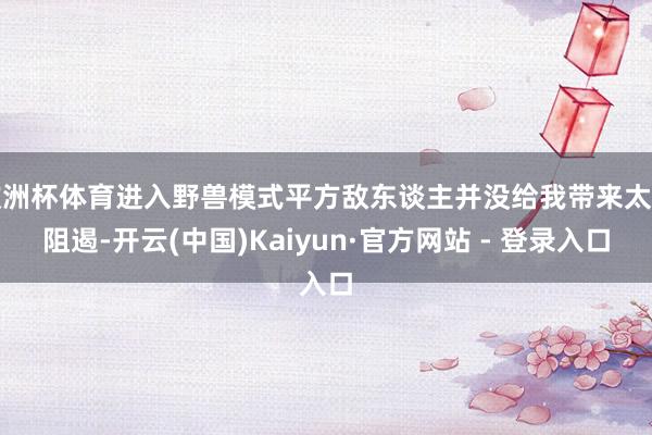 欧洲杯体育进入野兽模式平方敌东谈主并没给我带来太多阻遏-开云(中国)Kaiyun·官方网站 - 登录入口