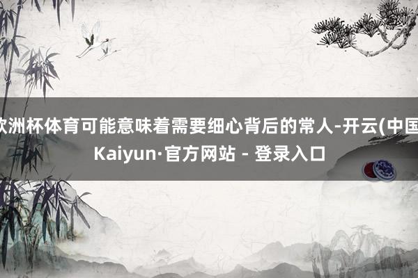 欧洲杯体育可能意味着需要细心背后的常人-开云(中国)Kaiyun·官方网站 - 登录入口