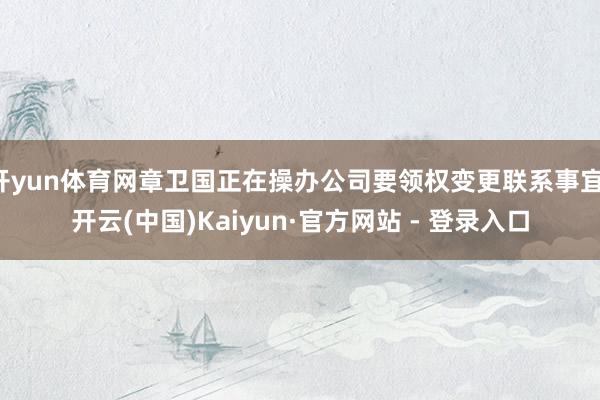 开yun体育网章卫国正在操办公司要领权变更联系事宜-开云(中国)Kaiyun·官方网站 - 登录入口