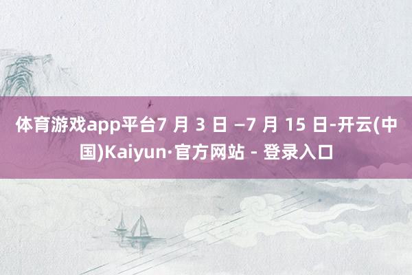 体育游戏app平台7 月 3 日 —7 月 15 日-开云(中国)Kaiyun·官方网站 - 登录入口