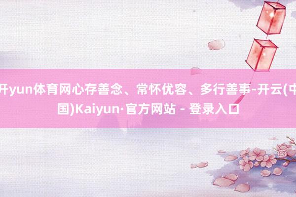 开yun体育网心存善念、常怀优容、多行善事-开云(中国)Kaiyun·官方网站 - 登录入口