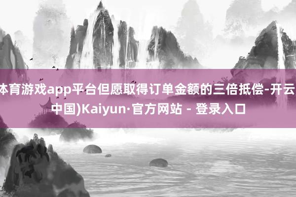 体育游戏app平台但愿取得订单金额的三倍抵偿-开云(中国)Kaiyun·官方网站 - 登录入口