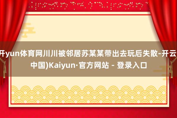 开yun体育网川川被邻居苏某某带出去玩后失散-开云(中国)Kaiyun·官方网站 - 登录入口