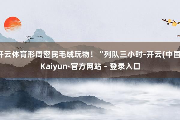 开云体育形周密民毛绒玩物！“列队三小时-开云(中国)Kaiyun·官方网站 - 登录入口