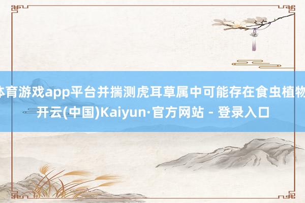 体育游戏app平台并揣测虎耳草属中可能存在食虫植物-开云(中国)Kaiyun·官方网站 - 登录入口