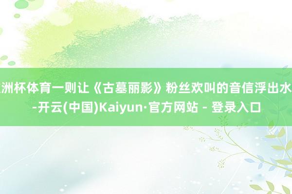 欧洲杯体育一则让《古墓丽影》粉丝欢叫的音信浮出水面-开云(中国)Kaiyun·官方网站 - 登录入口