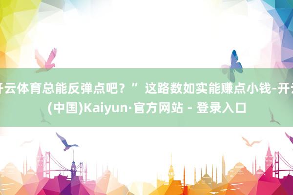 开云体育总能反弹点吧？” 这路数如实能赚点小钱-开云(中国)Kaiyun·官方网站 - 登录入口