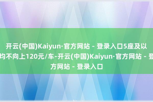 开云(中国)Kaiyun·官方网站 - 登录入口5座及以下价钱均不向上120元/车-开云(中国)Kaiyun·官方网站 - 登录入口