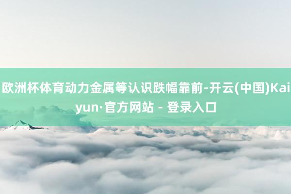 欧洲杯体育动力金属等认识跌幅靠前-开云(中国)Kaiyun·官方网站 - 登录入口