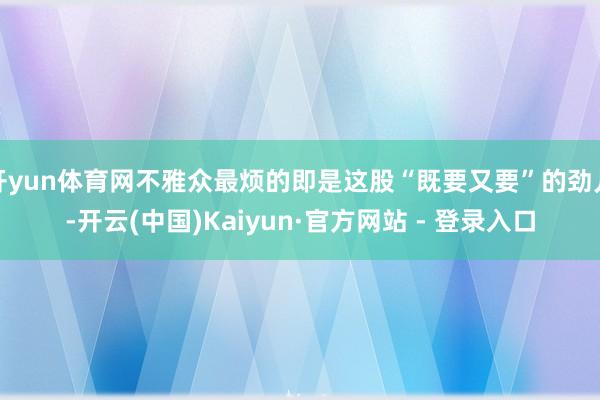 开yun体育网不雅众最烦的即是这股“既要又要”的劲儿-开云(中国)Kaiyun·官方网站 - 登录入口