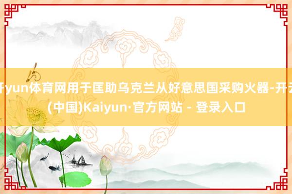 开yun体育网用于匡助乌克兰从好意思国采购火器-开云(中国)Kaiyun·官方网站 - 登录入口
