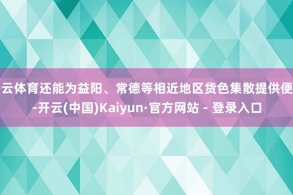 开云体育还能为益阳、常德等相近地区货色集散提供便利-开云(中国)Kaiyun·官方网站 - 登录入口