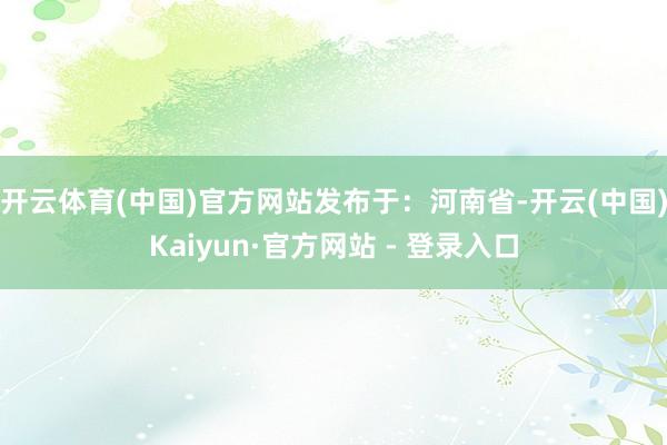 开云体育(中国)官方网站发布于：河南省-开云(中国)Kaiyun·官方网站 - 登录入口