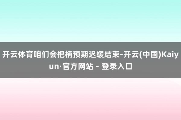 开云体育咱们会把柄预期迟缓结束-开云(中国)Kaiyun·官方网站 - 登录入口