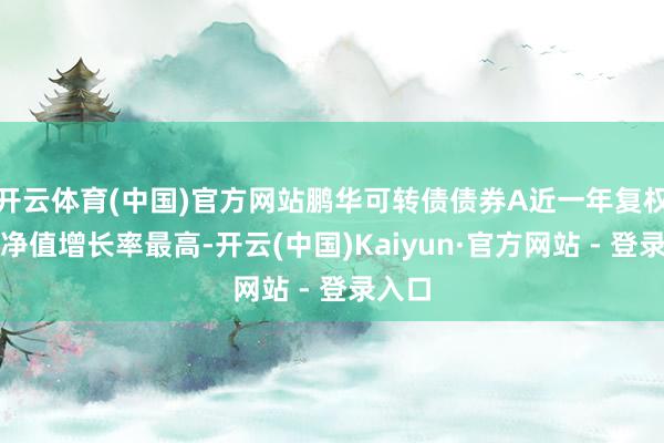 开云体育(中国)官方网站鹏华可转债债券A近一年复权单元净值增长率最高-开云(中国)Kaiyun·官方网站 - 登录入口