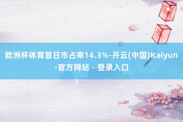 欧洲杯体育首日市占率14.3%-开云(中国)Kaiyun·官方网站 - 登录入口