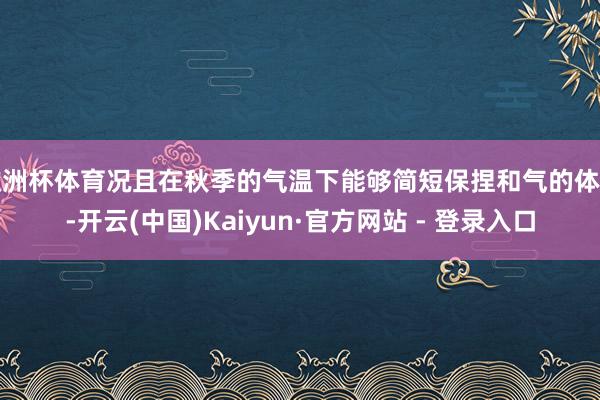 欧洲杯体育况且在秋季的气温下能够简短保捏和气的体感-开云(中国)Kaiyun·官方网站 - 登录入口