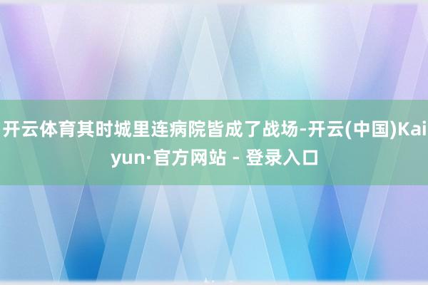 开云体育其时城里连病院皆成了战场-开云(中国)Kaiyun·官方网站 - 登录入口