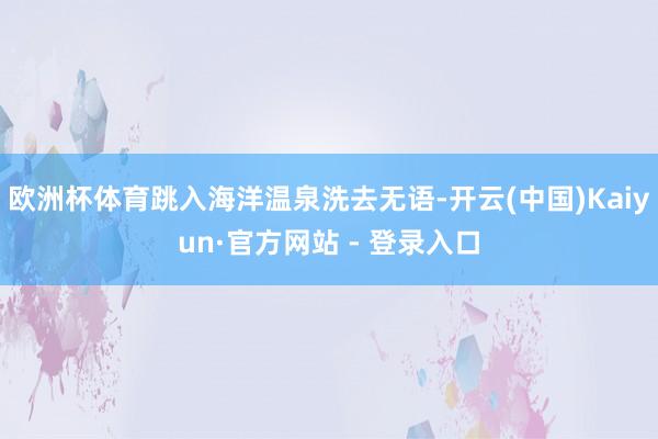 欧洲杯体育跳入海洋温泉洗去无语-开云(中国)Kaiyun·官方网站 - 登录入口