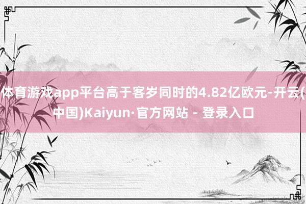 体育游戏app平台高于客岁同时的4.82亿欧元-开云(中国)Kaiyun·官方网站 - 登录入口