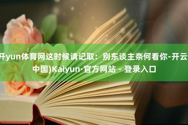 开yun体育网这时候请记取：别东谈主奈何看你-开云(中国)Kaiyun·官方网站 - 登录入口