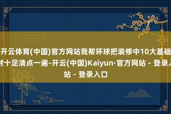 开云体育(中国)官方网站我帮环球把装修中10大基础建材十足清点一遍-开云(中国)Kaiyun·官方网站 - 登录入口