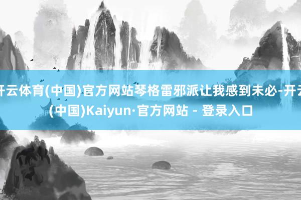 开云体育(中国)官方网站琴格雷邪派让我感到未必-开云(中国)Kaiyun·官方网站 - 登录入口