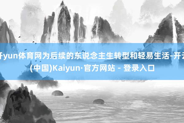 开yun体育网为后续的东说念主生转型和轻易生活-开云(中国)Kaiyun·官方网站 - 登录入口