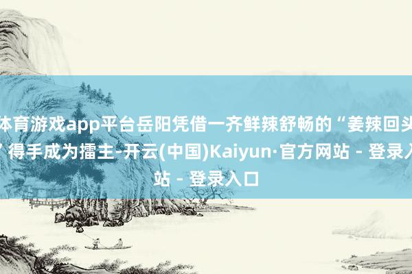 体育游戏app平台岳阳凭借一齐鲜辣舒畅的“姜辣回头鱼”得手成为擂主-开云(中国)Kaiyun·官方网站 - 登录入口