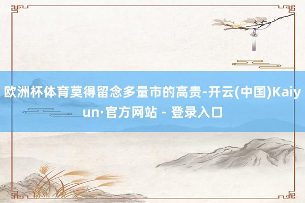 欧洲杯体育莫得留念多量市的高贵-开云(中国)Kaiyun·官方网站 - 登录入口