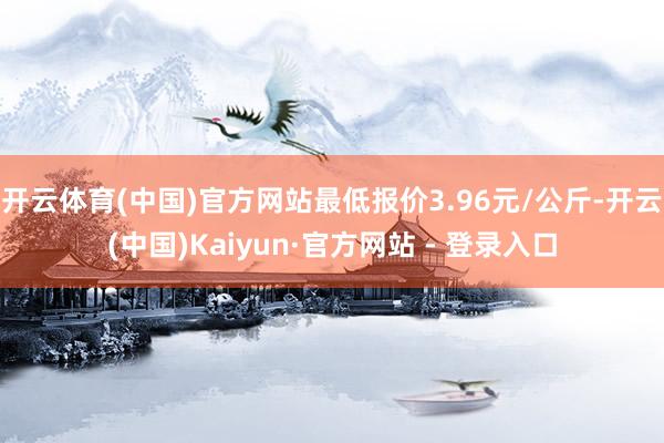 开云体育(中国)官方网站最低报价3.96元/公斤-开云(中国)Kaiyun·官方网站 - 登录入口