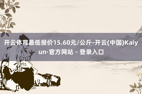 开云体育最低报价15.60元/公斤-开云(中国)Kaiyun·官方网站 - 登录入口