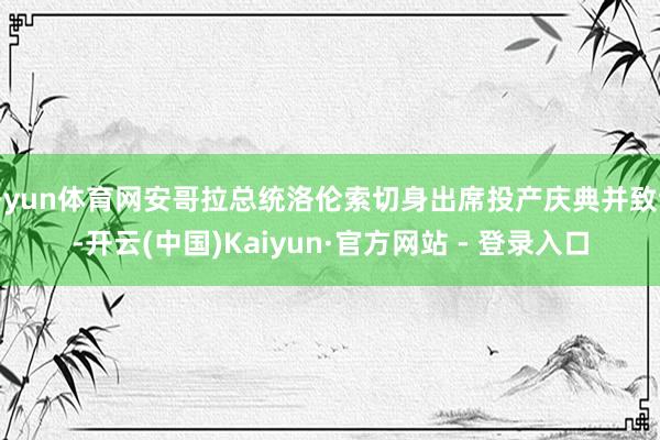 开yun体育网安哥拉总统洛伦索切身出席投产庆典并致辞-开云(中国)Kaiyun·官方网站 - 登录入口