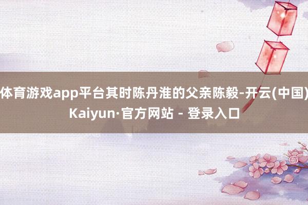 体育游戏app平台其时陈丹淮的父亲陈毅-开云(中国)Kaiyun·官方网站 - 登录入口