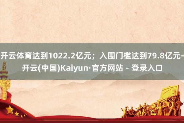 开云体育达到1022.2亿元；入围门槛达到79.8亿元-开云(中国)Kaiyun·官方网站 - 登录入口