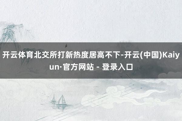 开云体育北交所打新热度居高不下-开云(中国)Kaiyun·官方网站 - 登录入口